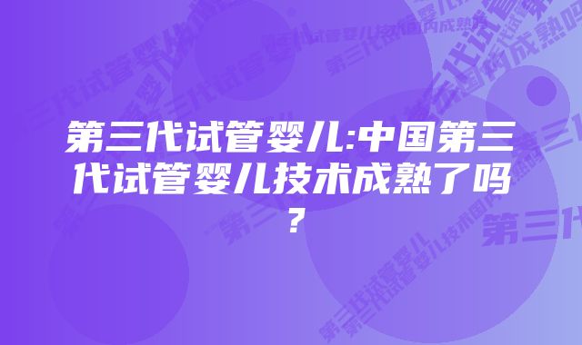 第三代试管婴儿:中国第三代试管婴儿技术成熟了吗？