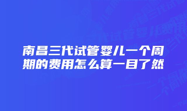 南昌三代试管婴儿一个周期的费用怎么算一目了然