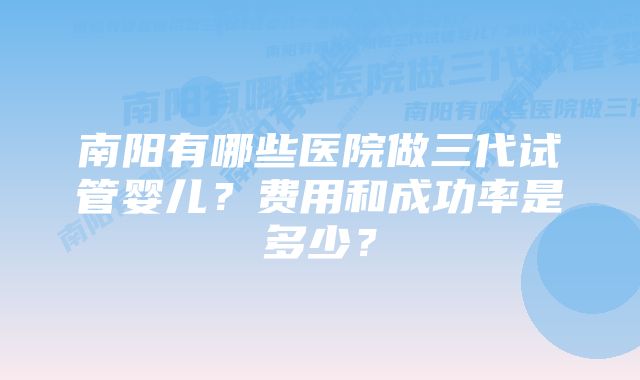 南阳有哪些医院做三代试管婴儿？费用和成功率是多少？