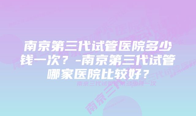 南京第三代试管医院多少钱一次？-南京第三代试管哪家医院比较好？