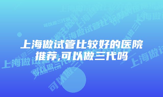 上海做试管比较好的医院推荐,可以做三代吗