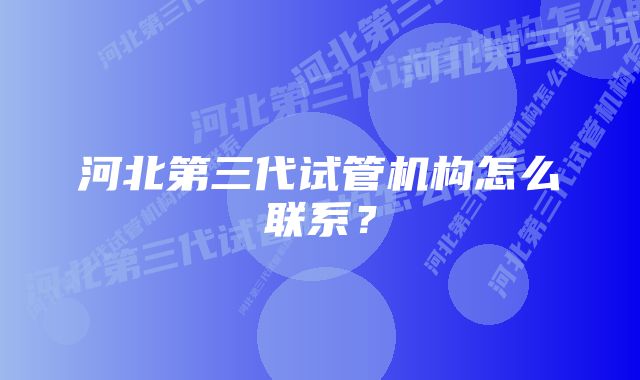 河北第三代试管机构怎么联系？