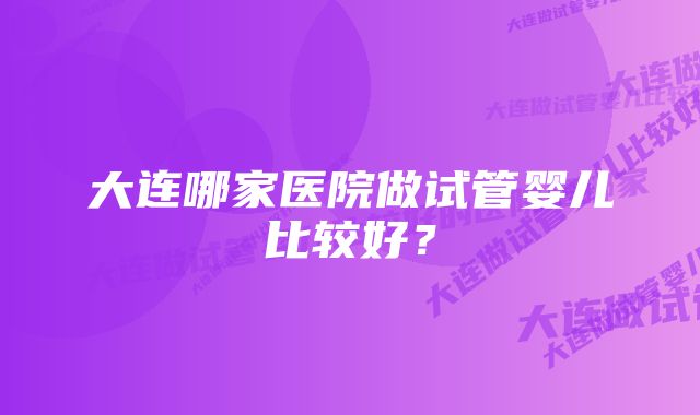 大连哪家医院做试管婴儿比较好？