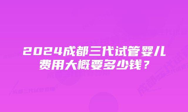 2024成都三代试管婴儿费用大概要多少钱？