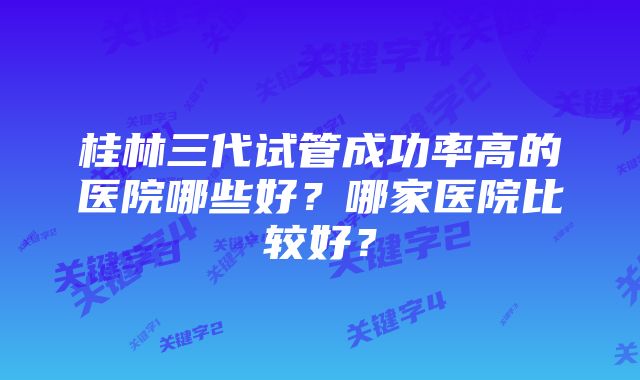 桂林三代试管成功率高的医院哪些好？哪家医院比较好？