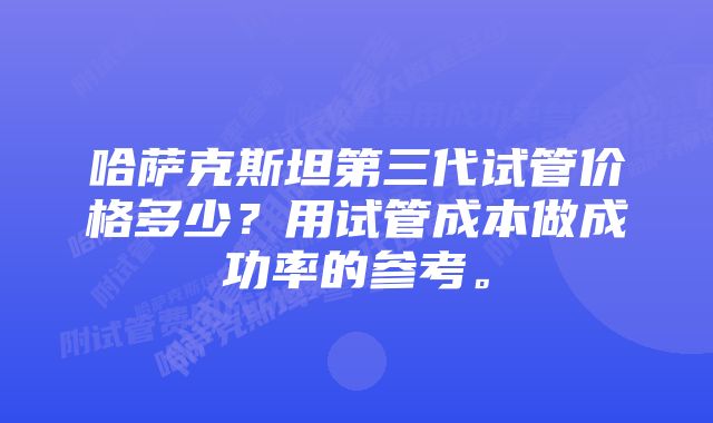 哈萨克斯坦第三代试管价格多少？用试管成本做成功率的参考。