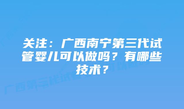 关注：广西南宁第三代试管婴儿可以做吗？有哪些技术？