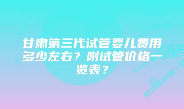 甘肃第三代试管婴儿费用多少左右？附试管价格一览表？