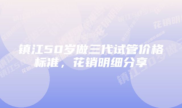 镇江50岁做三代试管价格标准，花销明细分享