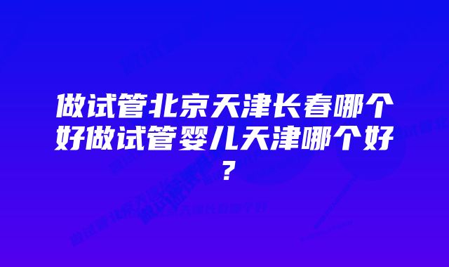 做试管北京天津长春哪个好做试管婴儿天津哪个好？