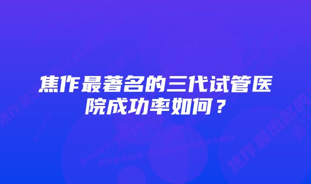 焦作最著名的三代试管医院成功率如何？