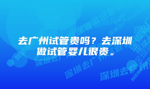 去广州试管贵吗？去深圳做试管婴儿很贵。