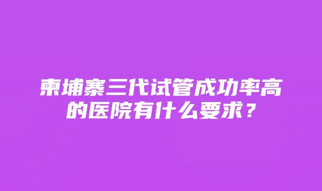 柬埔寨三代试管成功率高的医院有什么要求？