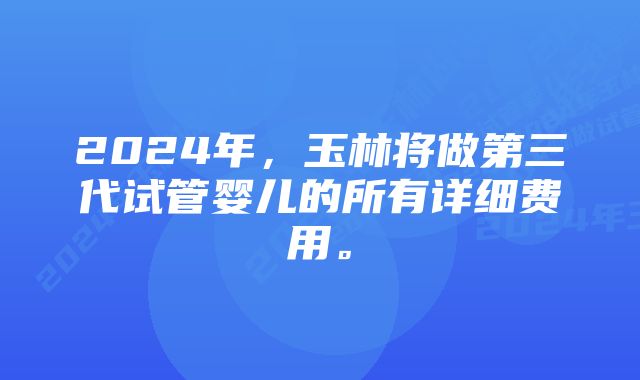 2024年，玉林将做第三代试管婴儿的所有详细费用。