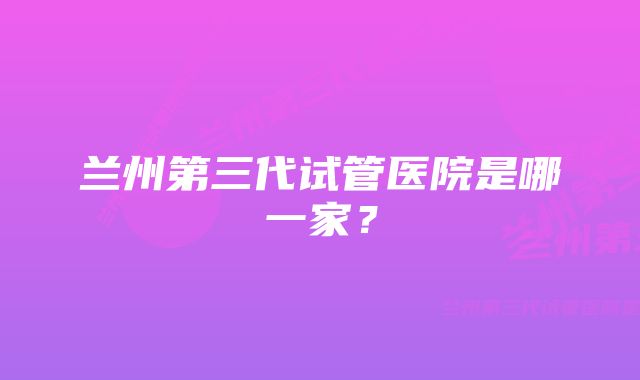 兰州第三代试管医院是哪一家？