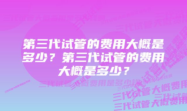 第三代试管的费用大概是多少？第三代试管的费用大概是多少？