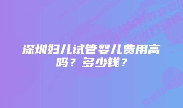 深圳妇儿试管婴儿费用高吗？多少钱？