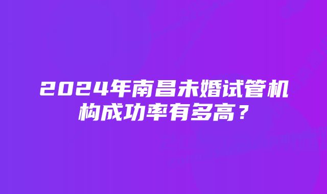 2024年南昌未婚试管机构成功率有多高？