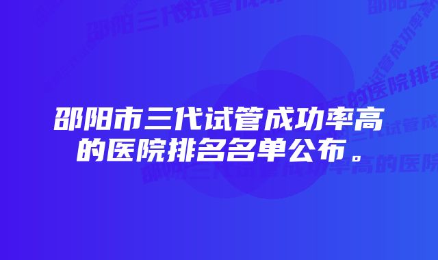 邵阳市三代试管成功率高的医院排名名单公布。