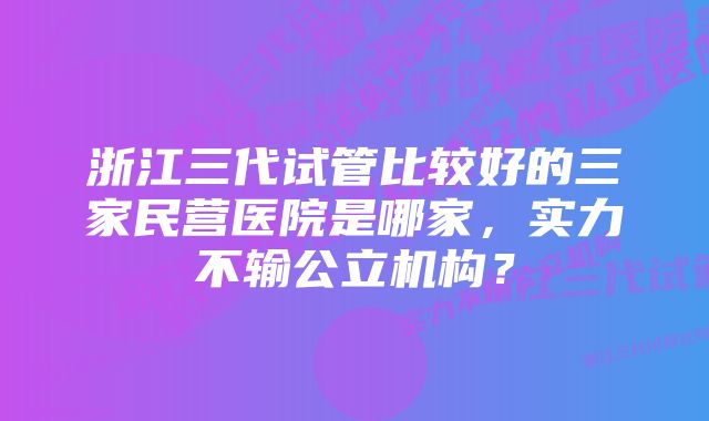 浙江三代试管比较好的三家民营医院是哪家，实力不输公立机构？