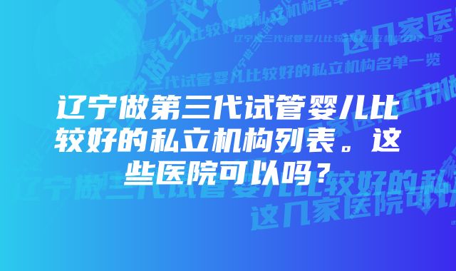 辽宁做第三代试管婴儿比较好的私立机构列表。这些医院可以吗？