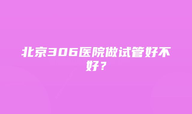 北京306医院做试管好不好？