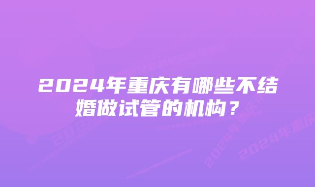 2024年重庆有哪些不结婚做试管的机构？