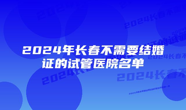 2024年长春不需要结婚证的试管医院名单