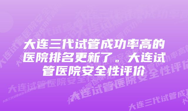 大连三代试管成功率高的医院排名更新了。大连试管医院安全性评价