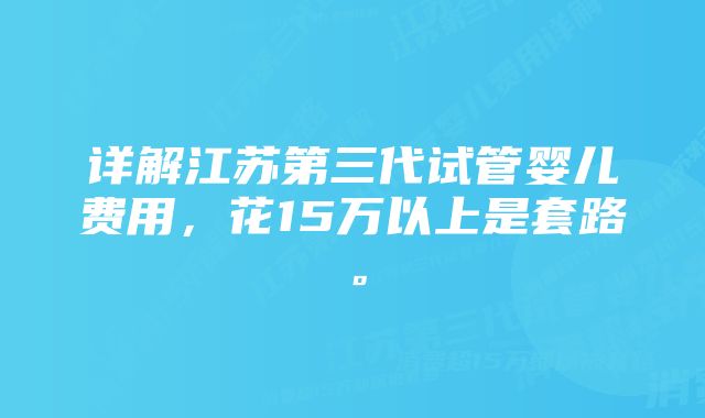 详解江苏第三代试管婴儿费用，花15万以上是套路。