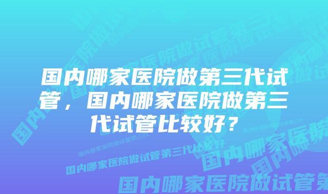 国内哪家医院做第三代试管，国内哪家医院做第三代试管比较好？