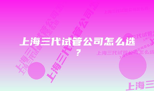 上海三代试管公司怎么选？