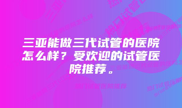 三亚能做三代试管的医院怎么样？受欢迎的试管医院推荐。