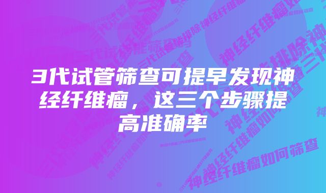 3代试管筛查可提早发现神经纤维瘤，这三个步骤提高准确率