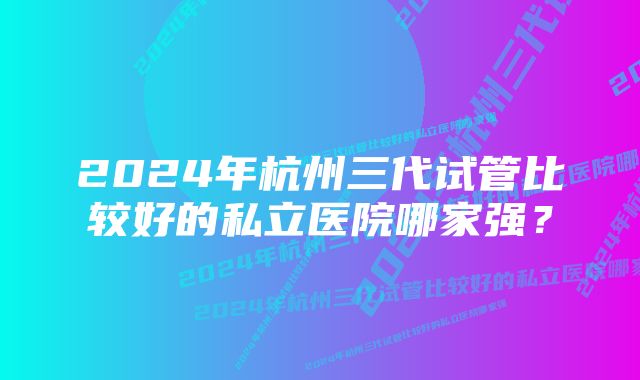 2024年杭州三代试管比较好的私立医院哪家强？