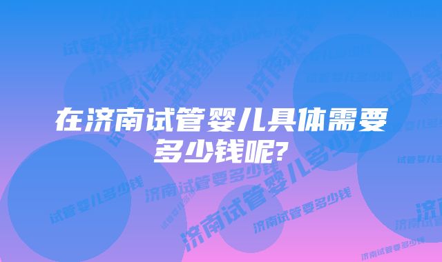 在济南试管婴儿具体需要多少钱呢?