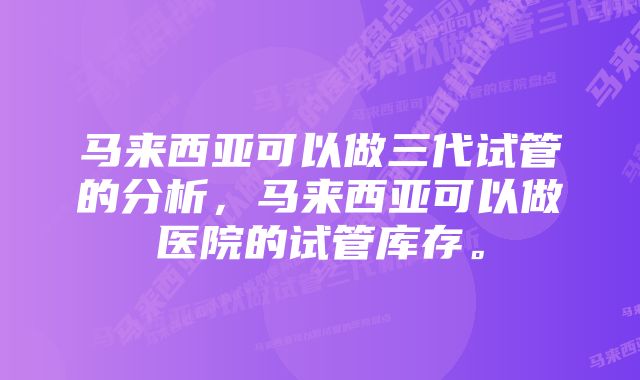 马来西亚可以做三代试管的分析，马来西亚可以做医院的试管库存。