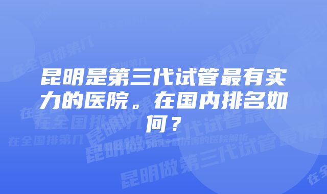 昆明是第三代试管最有实力的医院。在国内排名如何？