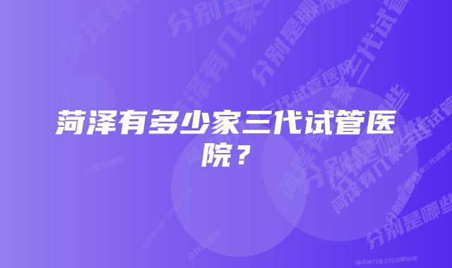 菏泽有多少家三代试管医院？