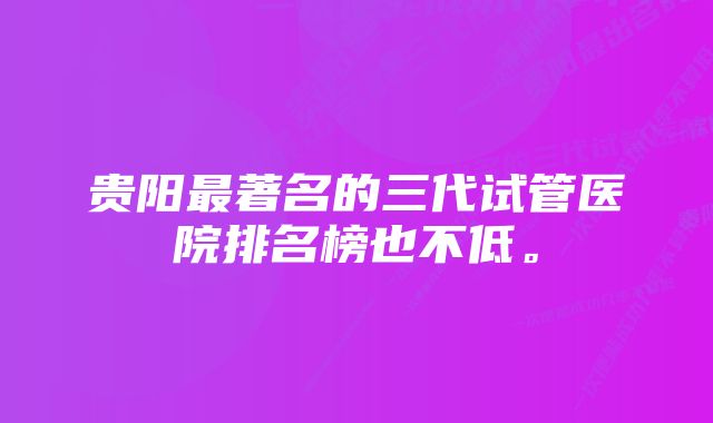 贵阳最著名的三代试管医院排名榜也不低。