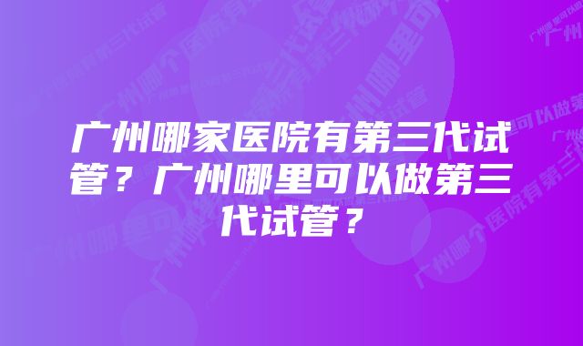 广州哪家医院有第三代试管？广州哪里可以做第三代试管？