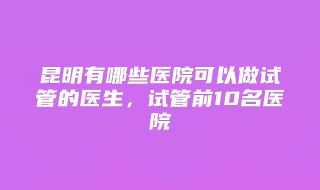 昆明有哪些医院可以做试管的医生，试管前10名医院