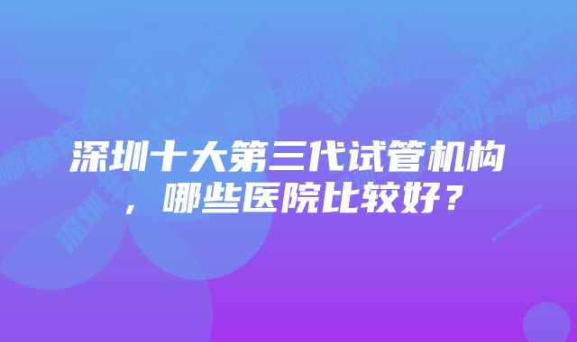 深圳十大第三代试管机构，哪些医院比较好？