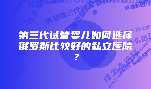 第三代试管婴儿如何选择俄罗斯比较好的私立医院？