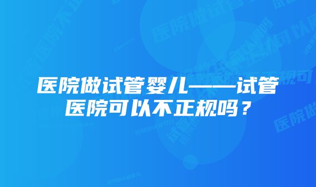 医院做试管婴儿——试管医院可以不正规吗？