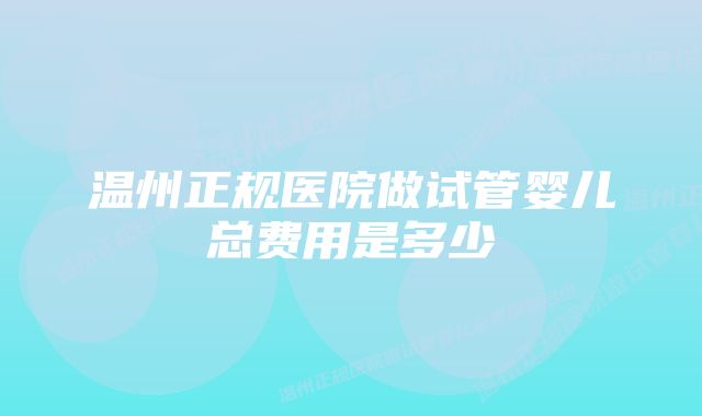 温州正规医院做试管婴儿总费用是多少