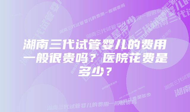 湖南三代试管婴儿的费用一般很贵吗？医院花费是多少？