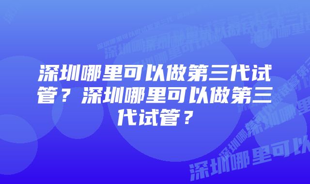 深圳哪里可以做第三代试管？深圳哪里可以做第三代试管？