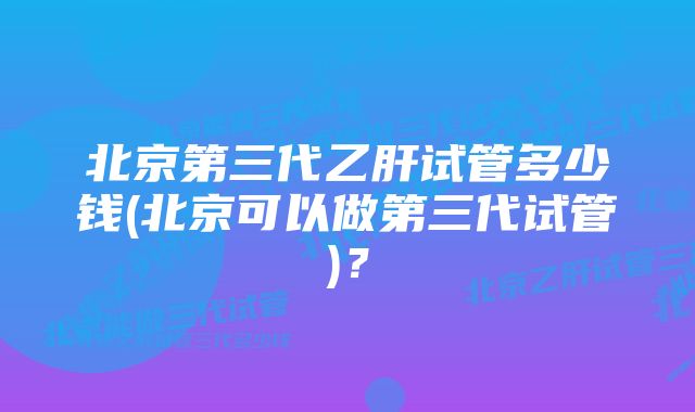 北京第三代乙肝试管多少钱(北京可以做第三代试管)？