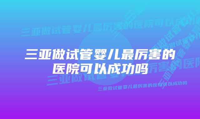 三亚做试管婴儿最厉害的医院可以成功吗